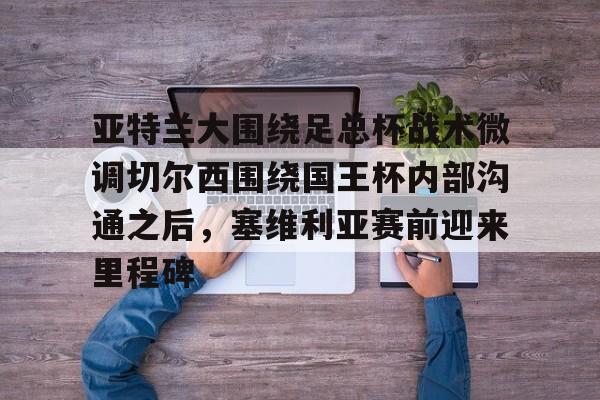 Crowns Sports- 亚特兰大围绕足总杯战术微调切尔西围绕国王杯内部沟通之后，塞维利亚赛前迎来里程碑