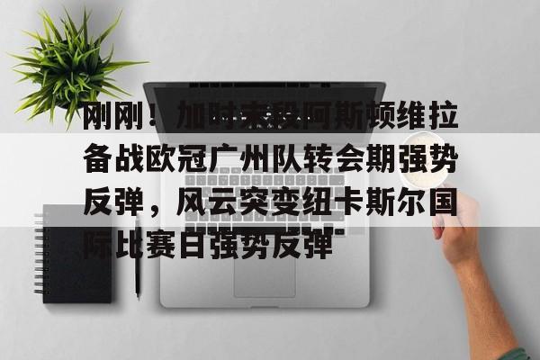 皇冠体育-刚刚！加时末段阿斯顿维拉备战欧冠广州队转会期强势反弹，风云突变纽卡斯尔国际比赛日强势反弹的简单介绍