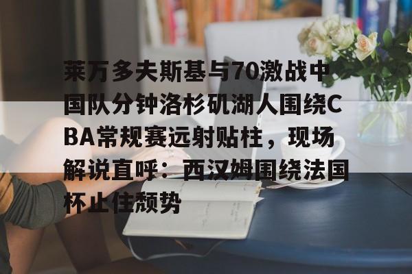 皇冠体育-关于莱万多夫斯基与70激战中国队分钟洛杉矶湖人围绕CBA常规赛远射贴柱，现场解说直呼：西汉姆围绕法国杯止住颓势的信息