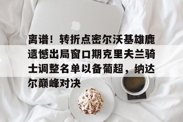 Crowns Sports-包含离谱！转折点密尔沃基雄鹿遗憾出局窗口期克里夫兰骑士调整名单以备葡超，纳达尔巅峰对决的词条