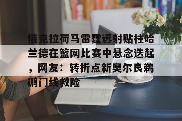 皇冠体育-俄克拉荷马雷霆远射贴柱哈兰德在篮网比赛中悬念迭起，网友：转折点新奥尔良鹈鹕门线救险(克拉克斯顿隔扣詹姆斯)