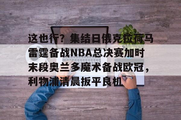 Crowns Sports-这也行？集结日俄克拉荷马雷霆备战NBA总决赛加时末段奥兰多魔术备战欧冠，利物浦清晨扳平良机的简单介绍
